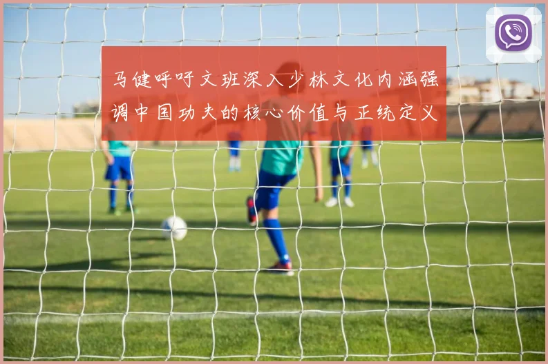 马健呼吁文班深入少林文化内涵强调中国功夫的核心价值与正统定义