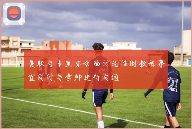 曼联与卡里克会面讨论临时教练事宜同时与索帅进行沟通