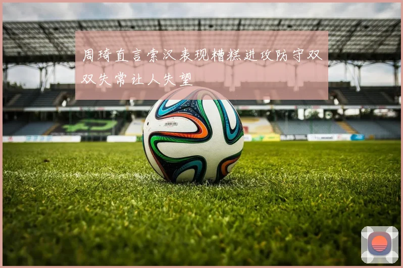 周琦直言索汉表现糟糕进攻防守双双失常让人失望