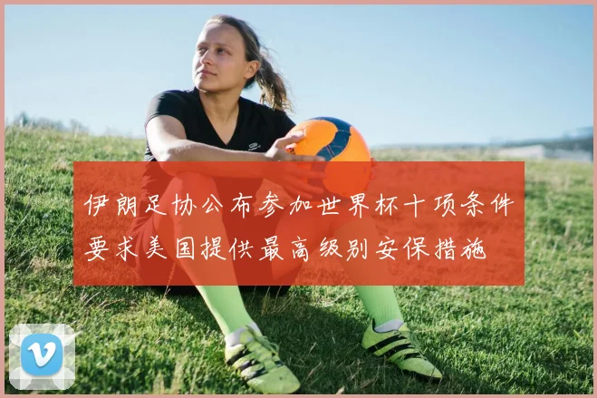 伊朗足协公布参加世界杯十项条件要求美国提供最高级别安保措施