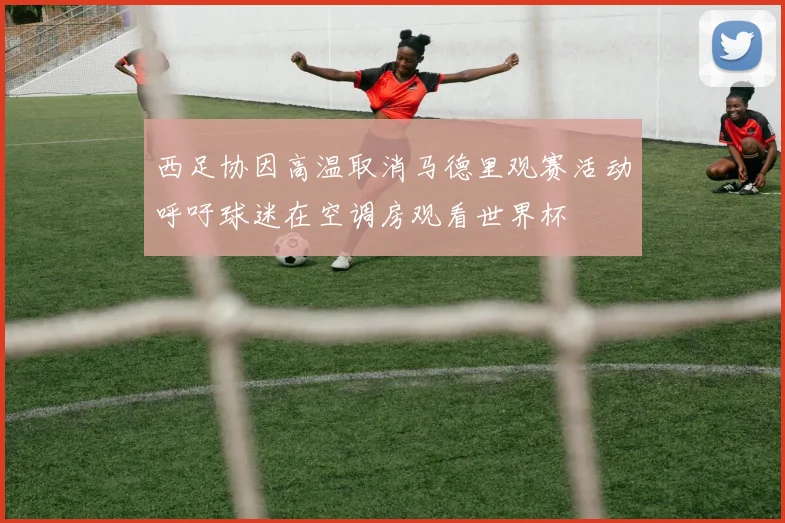 西足协因高温取消马德里观赛活动呼吁球迷在空调房观看世界杯