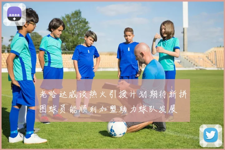 老哈达威谈热火引援计划期待新拼图球员能顺利加盟助力球队发展