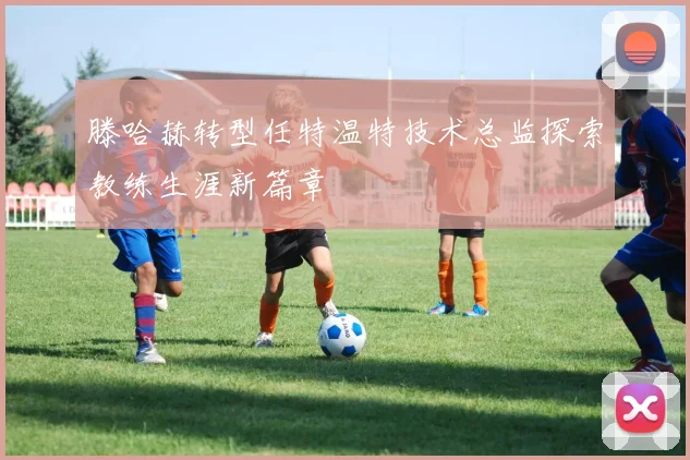 滕哈赫转型任特温特技术总监探索教练生涯新篇章