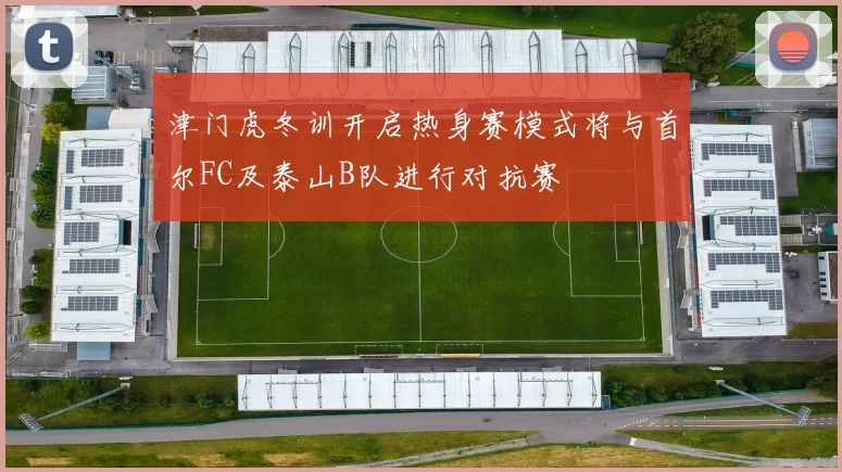 津门虎冬训开启热身赛模式将与首尔FC及泰山B队进行对抗赛