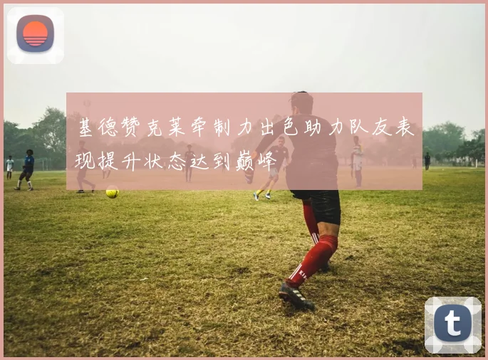 基德赞克莱牵制力出色助力队友表现提升状态达到巅峰