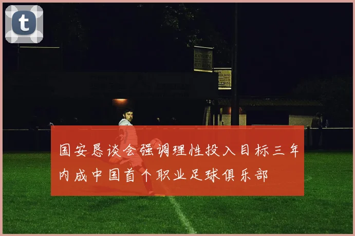 国安恳谈会强调理性投入目标三年内成中国首个职业足球俱乐部