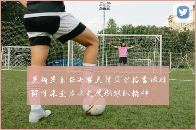罗梅罗亲临决赛支持贝尔格雷诺对阵河床全力以赴展现球队精神