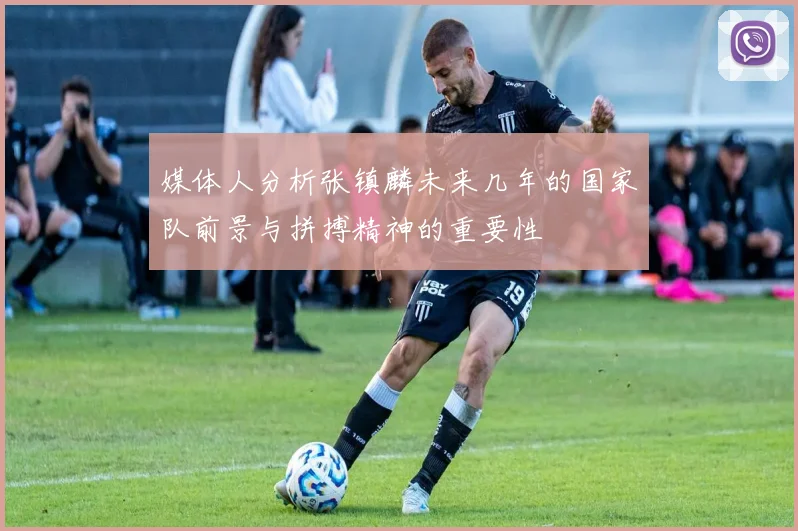 媒体人分析张镇麟未来几年的国家队前景与拼搏精神的重要性