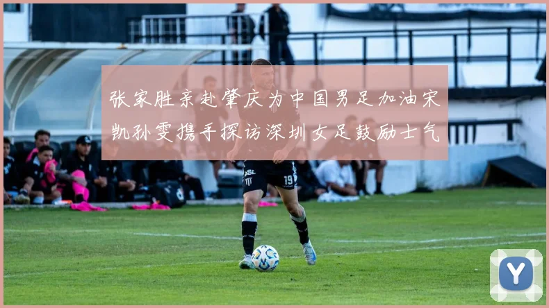 张家胜亲赴肇庆为中国男足加油宋凯孙雯携手探访深圳女足鼓励士气