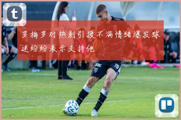 罗梅罗对热刺引援不满情绪爆发球迷纷纷表示支持他
