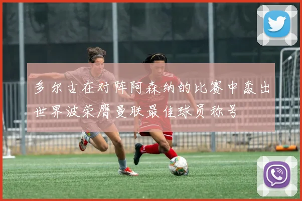 多尔古在对阵阿森纳的比赛中轰出世界波荣膺曼联最佳球员称号