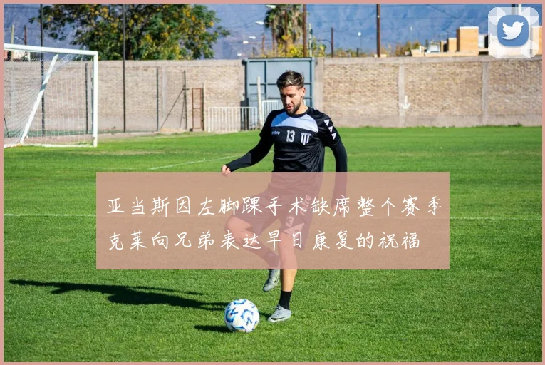 亚当斯因左脚踝手术缺席整个赛季克莱向兄弟表达早日康复的祝福