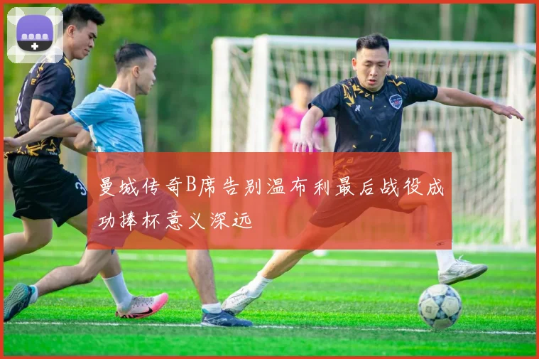 曼城传奇B席告别温布利最后战役成功捧杯意义深远