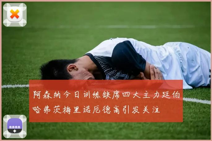 阿森纳今日训练缺席四大主力廷伯哈弗茨梅里诺厄德高引发关注
