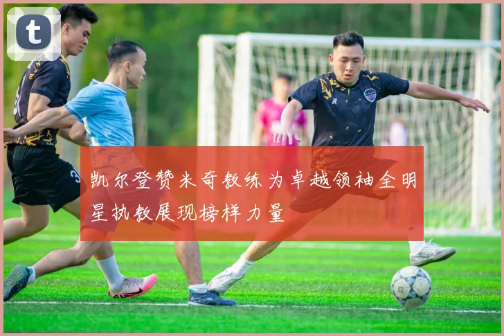 凯尔登赞米奇教练为卓越领袖全明星执教展现榜样力量