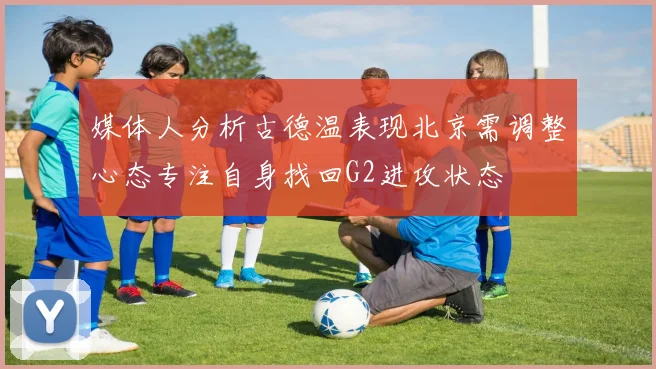 媒体人分析古德温表现北京需调整心态专注自身找回G2进攻状态