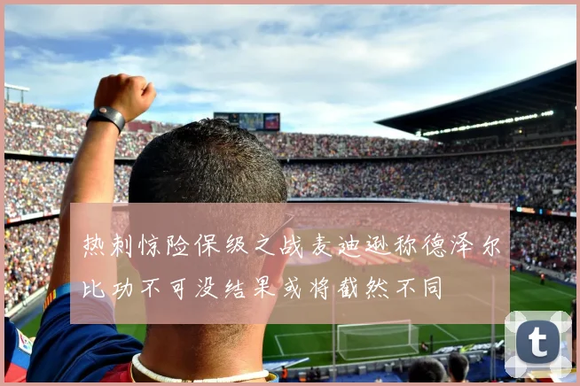 热刺惊险保级之战麦迪逊称德泽尔比功不可没结果或将截然不同